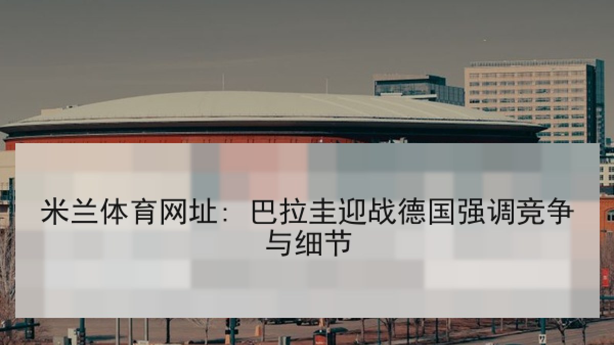 米兰体育网址: 巴拉圭迎战德国强调竞争与细节