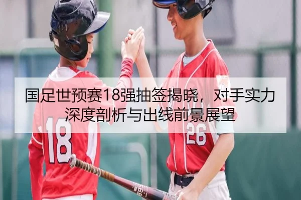 国足世预赛18强抽签揭晓，对手实力深度剖析与出线前景展望