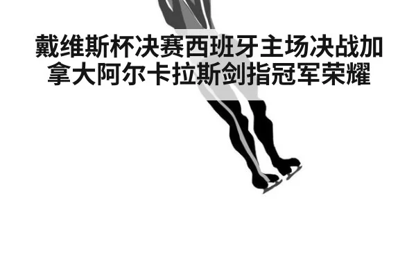 戴维斯杯决赛西班牙主场决战加拿大阿尔卡拉斯剑指冠军荣耀